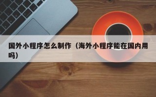 宁阳国外小程序怎么制作（海外小程序能在国内用吗）