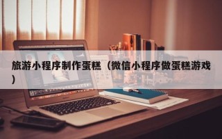 宁阳旅游小程序制作蛋糕（微信小程序做蛋糕游戏）